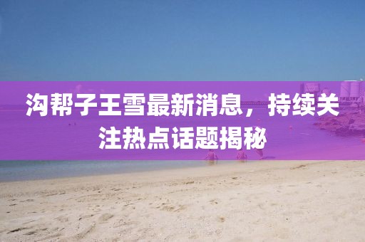 溝幫子王雪最新消息，持續(xù)關(guān)注熱點話題揭秘