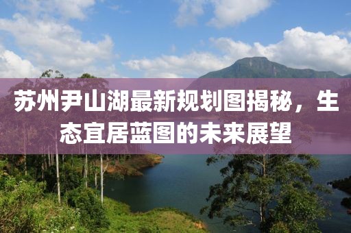 蘇州尹山湖最新規(guī)劃圖揭秘，生態(tài)宜居藍(lán)圖的未來(lái)展望