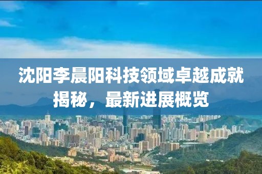 沈陽李晨陽科技領域卓越成就揭秘，最新進展概覽