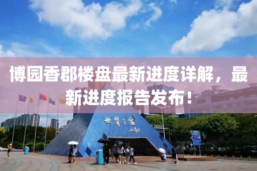 博園香郡樓盤最新進度詳解，最新進度報告發布！
