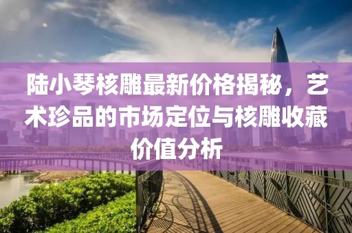 陸小琴核雕最新價格揭秘，藝術珍品的市場定位與核雕收藏價值分析
