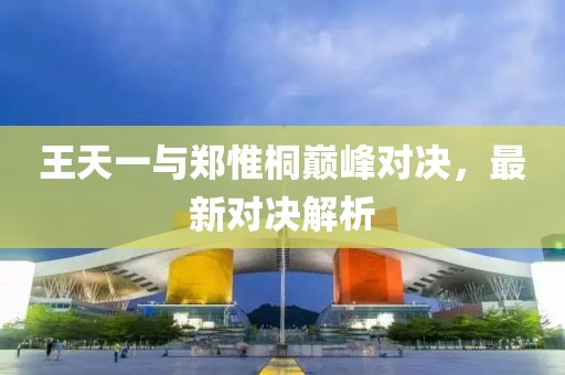 王天一與鄭惟桐巔峰對決，最新對決解析