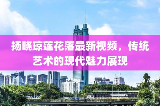 揚曉瓊蓮花落最新視頻，傳統(tǒng)藝術(shù)的現(xiàn)代魅力展現(xiàn)