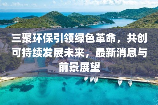 三聚環(huán)保引領(lǐng)綠色革命，共創(chuàng)可持續(xù)發(fā)展未來，最新消息與前景展望
