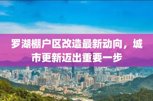 羅湖棚戶區改造最新動向，城市更新邁出重要一步