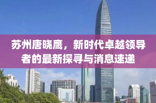 蘇州唐曉鷹，新時代卓越領導者的最新探尋與消息速遞