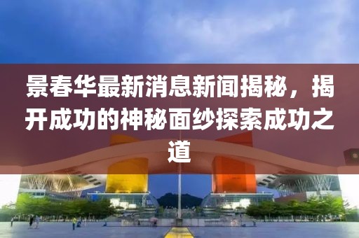 景春華最新消息新聞揭秘，揭開(kāi)成功的神秘面紗探索成功之道