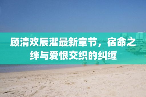 顧清歡辰濯最新章節，宿命之絆與愛恨交織的糾纏