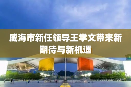 威海市新任領(lǐng)導(dǎo)王學(xué)文帶來新期待與新機遇