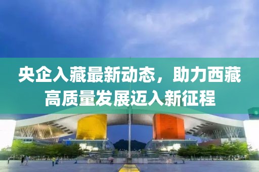 央企入藏最新動(dòng)態(tài)，助力西藏高質(zhì)量發(fā)展邁入新征程