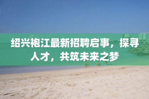 紹興袍江最新招聘啟事，探尋人才，共筑未來之夢(mèng)