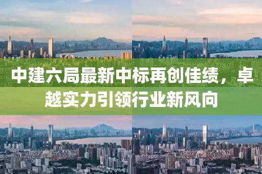 中建六局最新中標再創(chuàng)佳績，卓越實力引領(lǐng)行業(yè)新風向