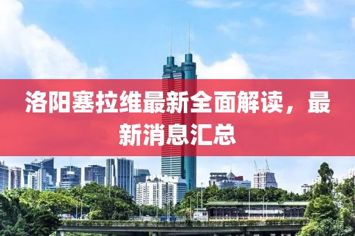 洛陽塞拉維最新全面解讀，最新消息匯總