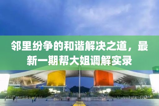 鄰里紛爭的和諧解決之道，最新一期幫大姐調解實錄
