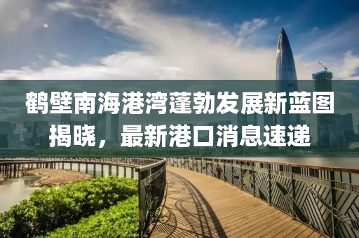 鶴壁南海港灣蓬勃發展新藍圖揭曉，最新港口消息速遞