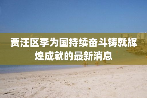 賈汪區李為國持續奮斗鑄就輝煌成就的最新消息