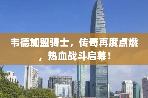 韋德加盟騎士，傳奇再度點燃，熱血戰斗啟幕！