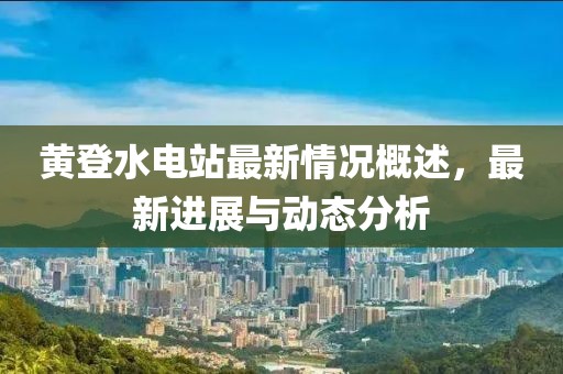 黃登水電站最新情況概述，最新進(jìn)展與動(dòng)態(tài)分析
