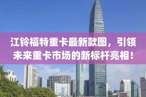 江鈴福特重卡最新款圖，引領(lǐng)未來(lái)重卡市場(chǎng)的新標(biāo)桿亮相！