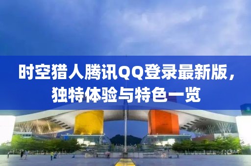 時空獵人騰訊QQ登錄最新版，獨(dú)特體驗與特色一覽