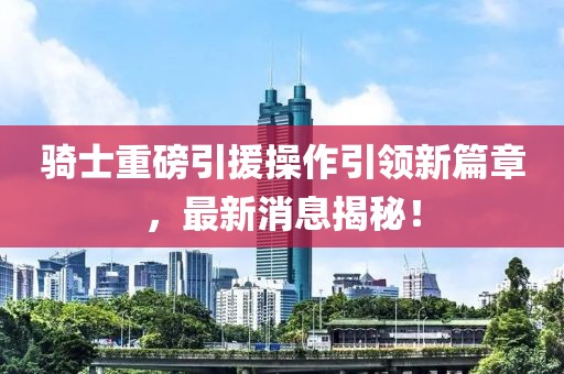 騎士重磅引援操作引領新篇章，最新消息揭秘！