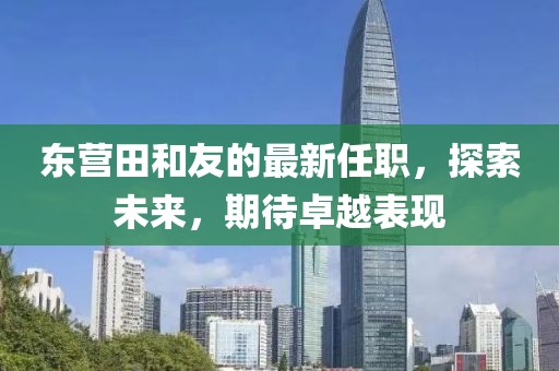 東營田和友的最新任職，探索未來，期待卓越表現(xiàn)