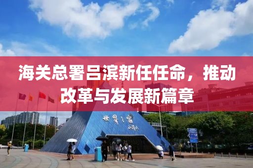 海關(guān)總署呂濱新任任命，推動(dòng)改革與發(fā)展新篇章