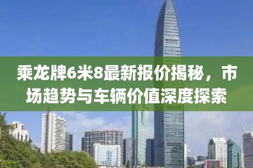 乘龍牌6米8最新報(bào)價(jià)揭秘，市場(chǎng)趨勢(shì)與車輛價(jià)值深度探索