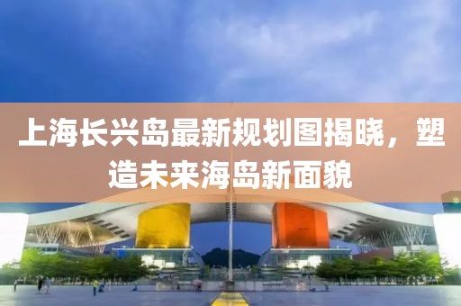 上海長興島最新規(guī)劃圖揭曉，塑造未來海島新面貌