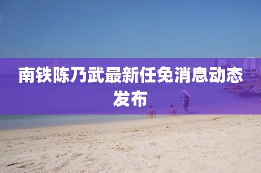 南鐵陳乃武最新任免消息動態發布