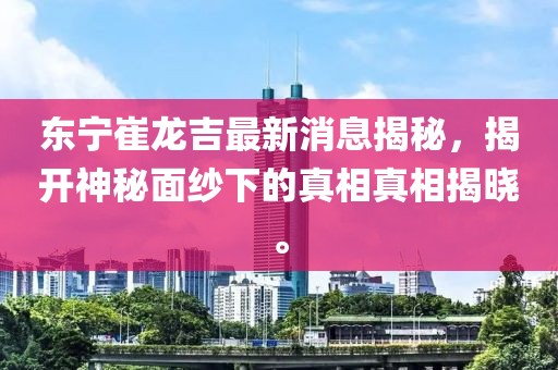 東寧崔龍吉最新消息揭秘，揭開神秘面紗下的真相真相揭曉。