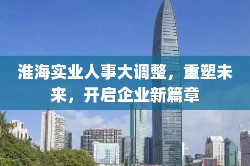 淮海實業(yè)人事大調(diào)整，重塑未來，開啟企業(yè)新篇章