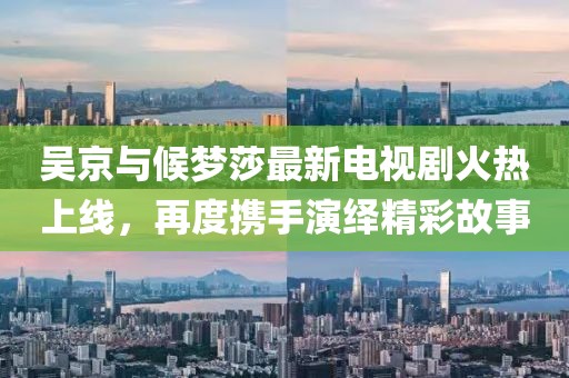 吳京與候夢(mèng)莎最新電視劇火熱上線，再度攜手演繹精彩故事