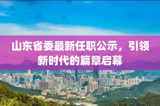 山東省委最新任職公示，引領(lǐng)新時代的篇章啟幕