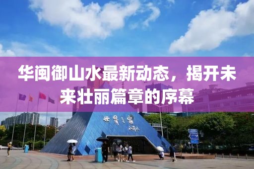 華閩御山水最新動態(tài)，揭開未來壯麗篇章的序幕