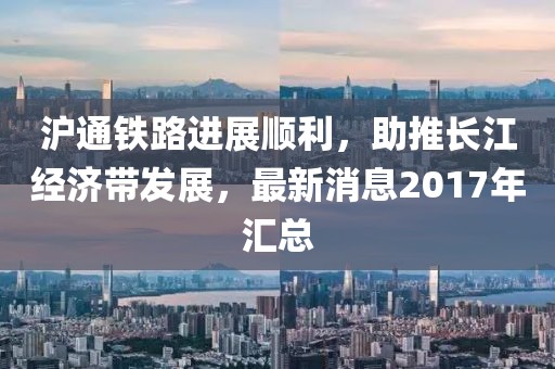 滬通鐵路進(jìn)展順利，助推長江經(jīng)濟(jì)帶發(fā)展，最新消息2017年匯總