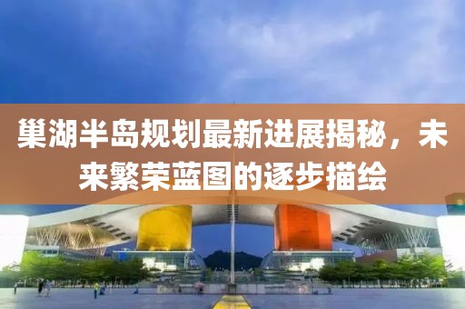 巢湖半島規劃最新進展揭秘，未來繁榮藍圖的逐步描繪