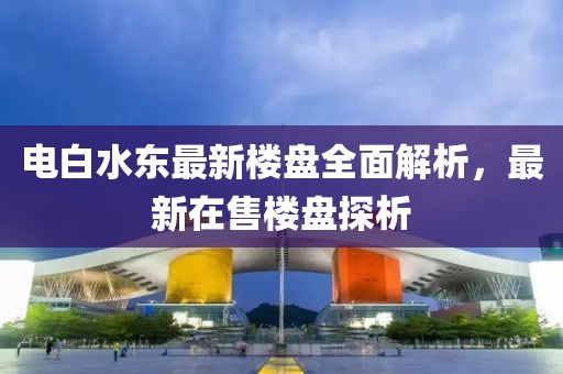 電白水東最新樓盤全面解析，最新在售樓盤探析
