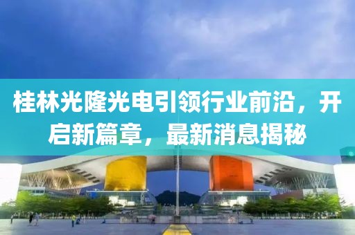 桂林光隆光電引領行業前沿，開啟新篇章，最新消息揭秘