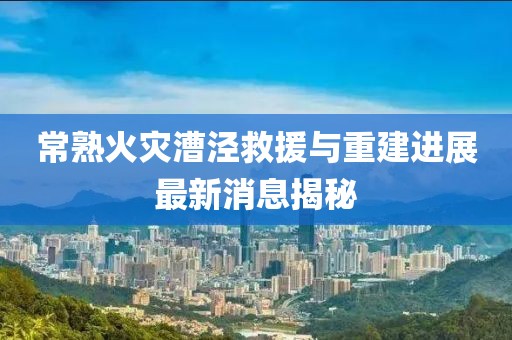 常熟火災(zāi)漕涇救援與重建進(jìn)展最新消息揭秘
