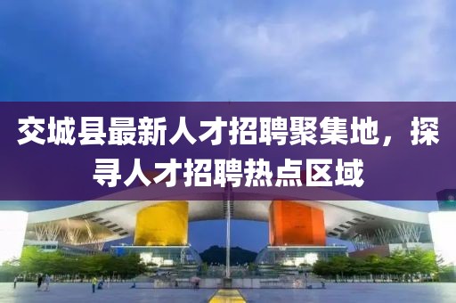 交城縣最新人才招聘聚集地，探尋人才招聘熱點區域