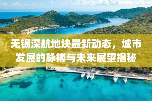無錫深航地塊最新動態，城市發展的脈搏與未來展望揭秘