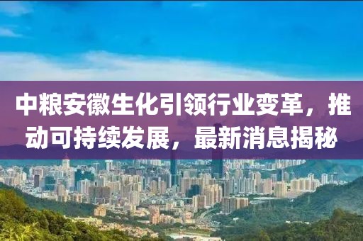 中糧安徽生化引領(lǐng)行業(yè)變革，推動可持續(xù)發(fā)展，最新消息揭秘