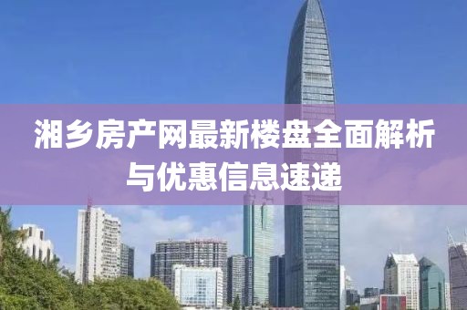 湘鄉(xiāng)房產(chǎn)網(wǎng)最新樓盤(pán)全面解析與優(yōu)惠信息速遞