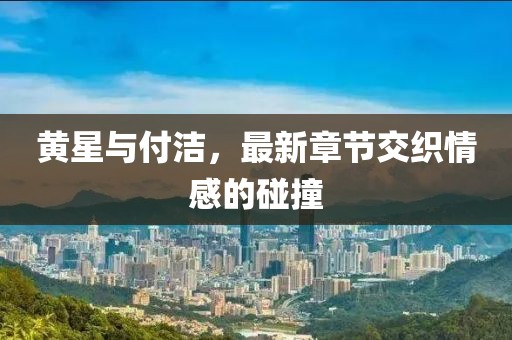 黃星與付潔，最新章節(jié)交織情感的碰撞