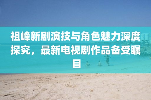 祖峰新劇演技與角色魅力深度探究，最新電視劇作品備受矚目