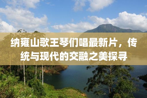 納雍山歌王琴們唱最新片，傳統(tǒng)與現(xiàn)代的交融之美探尋