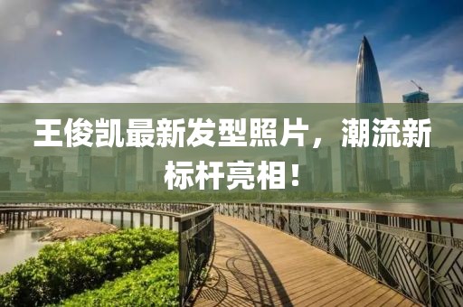 王俊凱最新發(fā)型照片，潮流新標桿亮相！