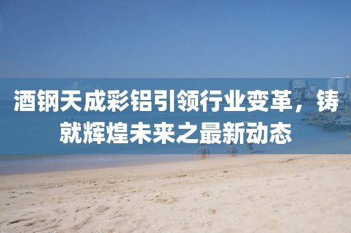 酒鋼天成彩鋁引領行業(yè)變革，鑄就輝煌未來之最新動態(tài)
