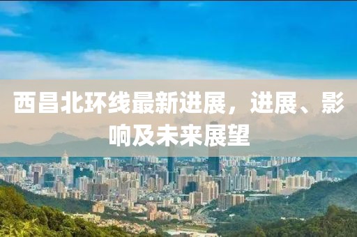 西昌北環線最新進展，進展、影響及未來展望